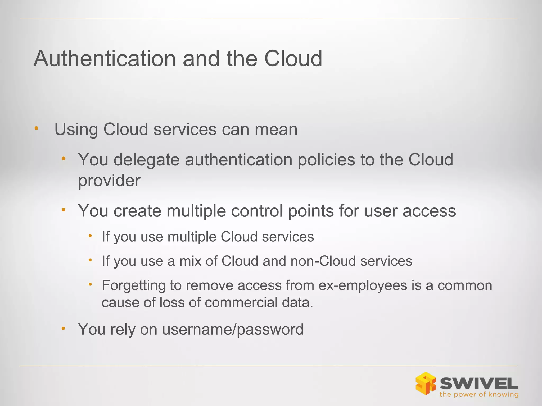 Authentication and the Cloud
•

Using Cloud services can mean
• You delegate authentication policies to the Cloud

provider
• You create multiple control points for user access
• If you use multiple Cloud services
• If you use a mix of Cloud and non-Cloud services
• Forgetting to remove access from ex-employees is a common

cause of loss of commercial data.
• You rely on username/password

 