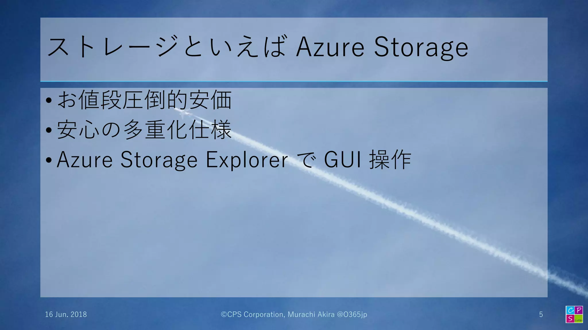ストレージといえば Azure Storage
• お値段圧倒的安価
• 安心の多重化仕様
• Azure Storage Explorer で GUI 操作
16 Jun. 2018 ©CPS Corporation, Murachi Akira @O365jp 5
 