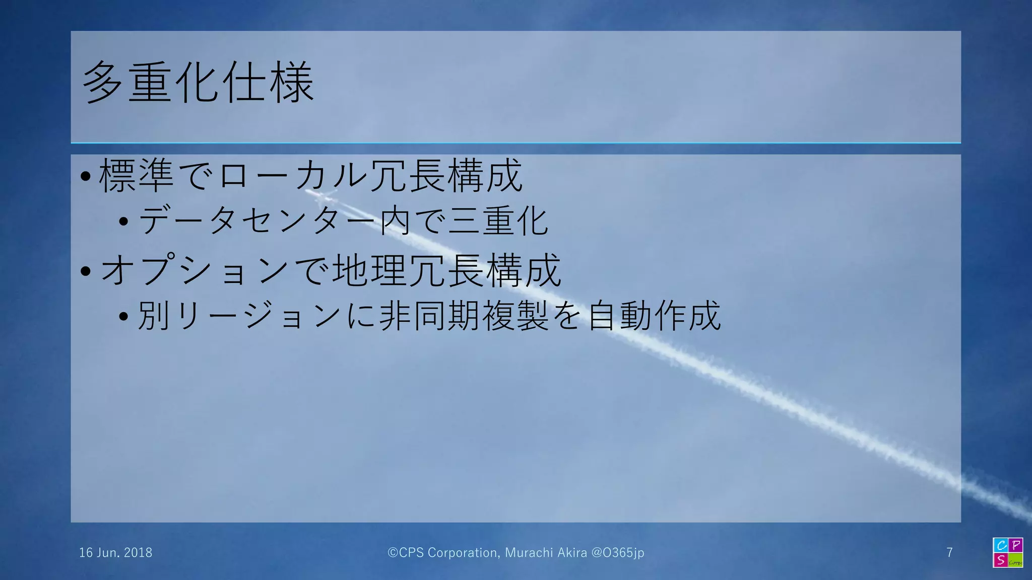 多重化仕様
• 標準でローカル冗長構成
• データセンター内で三重化
• オプションで地理冗長構成
• 別リージョンに非同期複製を自動作成
16 Jun. 2018 ©CPS Corporation, Murachi Akira @O365jp 7
 