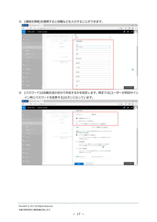 Microsoft © 2017 All Rights Reserved.
本書の商用利用と無断転載を禁じます。
－ 17 －
③ [連絡先情報]を展開すると役職などを入力することができます。
④ [パスワード]は自動生成か自分で作成するかを設定します。既定では[ユーザーが初回サイン
イン時にパスワードを変更する]はオンになっています。
 