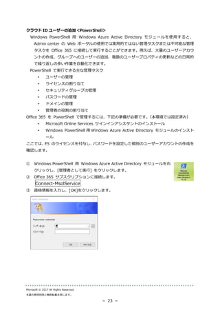 Microsoft © 2017 All Rights Reserved.
本書の商用利用と無断転載を禁じます。
－ 23 －
クラウド ID ユーザーの追加＜PowerShell＞
Windows PowerShell 用 Windows Azure Active Directory モジュールを使用すると、
Admin center の Web ポータルの使用では実用的ではない管理タスクまたは不可能な管理
タスクを Office 365 に接続して実行することができます。例えば、大量のユーザーアカウ
ントの作成、グループへのユーザーの追加、複数のユーザープロパティの更新などの日常的
で繰り返しの多い作業を自動化できます。
PowerShell で実行できる主な管理タスク
• ユーザーの管理
• ライセンスの割り当て
• セキュリティグループの管理
• パスワードの管理
• ドメインの管理
• 管理者の役割の割り当て
Office 365 を PowerShell で管理するには、下記の準備が必要です。（本環境では設定済み）
• Microsoft Online Services サインインアシスタントのインストール
• Windows PowerShell 用 Windows Azure Active Directory モジュールのインスト
ール
ここでは、E5 のライセンスを付与し、パスワードを設定した個別のユーザーアカウントの作成を
確認します。
① Windows PowerShell 用 Windows Azure Active Directory モジュールを右
クリックし、[管理者として実行] をクリックします。
② Office 365 サブスクリプションに接続します。
Connect-MsolService
③ 資格情報を入力し、[OK]をクリックします。
 
