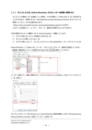 Microsoft © 2017 All Rights Reserved.
本書の商用利用と無断転載を禁じます。
－ 31 －
オンプレミスの Active Directory からユーザーを同期<同期 ID>
オンプレミス環境で ID を管理している場合、それを同期して Office 365 の ID を作成する
ことができます。同期するには、Microsoft Azure Active Directory Connect をオンプレミス
環境にインストールする必要があります。
＜http://www.microsoft.com/en-us/download/details.aspx?id=47594＞
このツールを使用して、ユーザー、グループ、連絡先を同期することができます。
今回の環境ではこの 3 種類の ID を Active Directory に構築しています。
① クラウド側とオンプレミス側両方に存在する ID
② オンプレミス側にしかいない ID
③ クラウド側にいなくて、オンプレミスドメインが[.local]の非ルーティングドメインの ID
Active Directory に「Sales」OU、ユーザー、セキュリティグループ、連絡先を登録しています。
（登録時に確認済みドメインを使用する方法は P40 のメモを参照してください）
ユーザーの電子メール欄に同期するメールアドレスを入力しておきます。（非ルーティングドメイ
ン ID は除く）
オンプレミスサーバーまたは Azure 上に Active Directory 環境が構築してあり、Microsoft Azure
Active Directory Connect は既にインストール済みです。
 