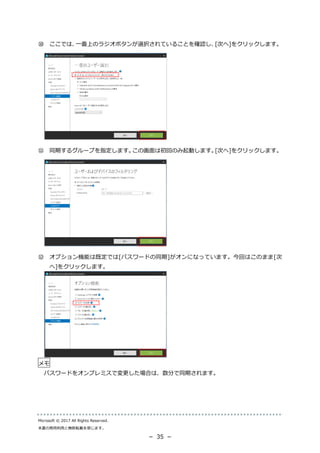 Microsoft © 2017 All Rights Reserved.
本書の商用利用と無断転載を禁じます。
－ 35 －
⑩ ここでは、一番上のラジオボタンが選択されていることを確認し、[次へ]をクリックします。
⑪ 同期するグループを指定します。この画面は初回のみ起動します。[次へ]をクリックします。
⑫ オプション機能は既定では[パスワードの同期]がオンになっています。今回はこのまま[次
へ]をクリックします。
メモ
パスワードをオンプレミスで変更した場合は、数分で同期されます。
 