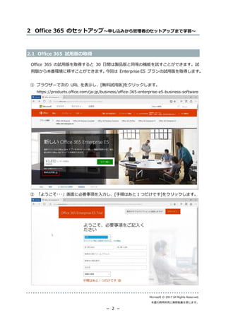 Microsoft © 2017 All Rights Reserved.
本書の商用利用と無断転載を禁じます。
－ 2 －
2 Office 365 のセットアップ～申し込みから管理者のセットアップまで学習～
2.1 Office 365 試用版の取得
Office 365 の試用版を取得すると 30 日間は製品版と同等の機能を試すことができます。試
用版から本番環境に移すことができます。今回は Enterprise E5 プランの試用版を取得します。
① ブラウザーで次の URL を表示し、[無料試用版]をクリックします。
https://products.office.com/ja-jp/business/office-365-enterprise-e5-business-software
② 「ようこそ･･･」画面に必要事項を入力し、[手順はあと 1 つだけです]をクリックします。
 