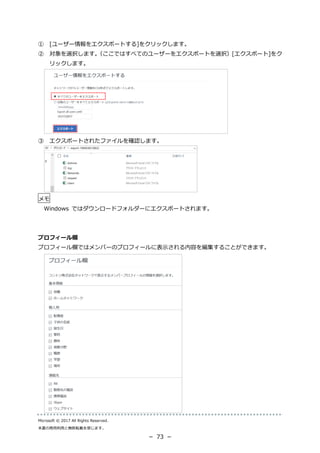 Microsoft © 2017 All Rights Reserved.
本書の商用利用と無断転載を禁じます。
－ 73 －
① [ユーザー情報をエクスポートする]をクリックします。
② 対象を選択します。（ここではすべてのユーザーをエクスポートを選択）[エクスポート]をク
リックします。
③ エクスポートされたファイルを確認します。
メモ
Windows ではダウンロードフォルダーにエクスポートされます。
プロフィール欄
プロフィール欄ではメンバーのプロフィールに表示される内容を編集することができます。
 