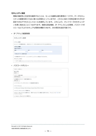 Microsoft © 2017 All Rights Reserved.
本書の商用利用と無断転載を禁じます。
－ 75 －
セキュリティ設定
情報の機密性と完全性を維持することは、もっとも重要な優先事項の一つです。データセキュ
リティの侵害を防ぐために様々な対策をとっていますが、これらに加えて利用企業それぞれが
設定できるアクセスコントロールを提供しています。これにより、ネットワークのセキュリテ
ィを更に高めることにつながります。強固な認証機能、IP アドレスによる制限、パスワードポ
リシーなどでよりセキュアな環境を構築できます。次の項目を設定可能です。
• IP アドレス範囲制限
• パスワードポリシー
 