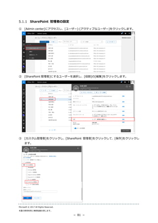 Microsoft © 2017 All Rights Reserved.
本書の商用利用と無断転載を禁じます。
－ 81 －
SharePoint 管理者の設定
① [Admin center]にアクセスし、[ユーザー]-[アクティブなユーザー]をクリックします。
② [SharePoint 管理者]にするユーザーを選択し、[役割]の[編集]をクリックします。
③ [カスタム管理者]をクリックし、[SharePoint 管理者]をクリックして、[保存]をクリックし
ます。
 
