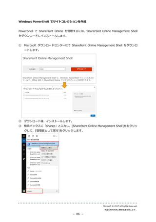 Microsoft © 2017 All Rights Reserved.
本書の商用利用と無断転載を禁じます。
－ 86 －
Windows PowerShell でサイトコレクションを作成
PowerShell で SharePoint Online を管理するには、SharePoint Online Management Shell
をダウンロードしインストールします。
① Microsoft ダウンロードセンターにて SharePoint Online Management Shell をダウンロ
ードします。
② ダウンロード後、インストールします。
③ 検索ボックスに「sharep」と入力し、[SharePoint Online Management Shell]を右クリッ
クして、[管理者として実行]をクリックします。
 