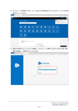 Microsoft © 2017 All Rights Reserved.
本書の商用利用と無断転載を禁じます。
－ 6 －
⑧ タイムゾーンの設定をします。[メール]または[予定表]をクリックします。（ここでは[予定
表]をクリックします）
⑨ 言語が日本語になっていることを確認し、タイムゾーンの▼から[（UTC+9:00）大阪、札幌、
東京]を選択し、[保存]をクリックします。
 