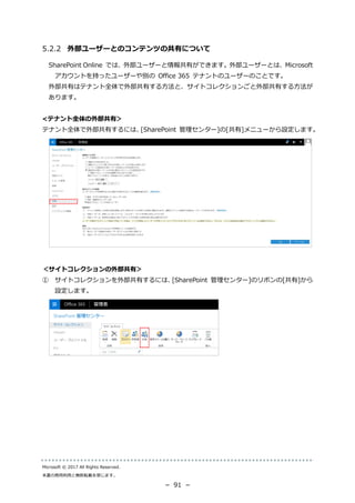 Microsoft © 2017 All Rights Reserved.
本書の商用利用と無断転載を禁じます。
－ 91 －
外部ユーザーとのコンテンツの共有について
SharePoint Online では、外部ユーザーと情報共有ができます。外部ユーザーとは、Microsoft
アカウントを持ったユーザーや別の Office 365 テナントのユーザーのことです。
外部共有はテナント全体で外部共有する方法と、サイトコレクションごと外部共有する方法が
あります。
<テナント全体の外部共有＞
テナント全体で外部共有するには、[SharePoint 管理センター]の[共有]メニューから設定します。
＜サイトコレクションの外部共有＞
① サイトコレクションを外部共有するには、[SharePoint 管理センター]のリボンの[共有]から
設定します。
 