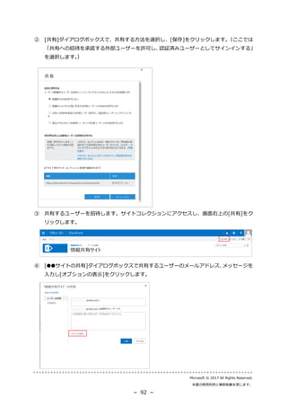 Microsoft © 2017 All Rights Reserved.
本書の商用利用と無断転載を禁じます。
－ 92 －
② [共有]ダイアログボックスで、共有する方法を選択し、[保存]をクリックします。（ここでは
「共有への招待を承諾する外部ユーザーを許可し、認証済みユーザーとしてサインインする」
を選択します。）
③ 共有するユーザーを招待します。サイトコレクションにアクセスし、画面右上の[共有]をク
リックします。
④ [●●サイトの共有]ダイアログボックスで共有するユーザーのメールアドレス、メッセージを
入力し[オプションの表示]をクリックします。
 