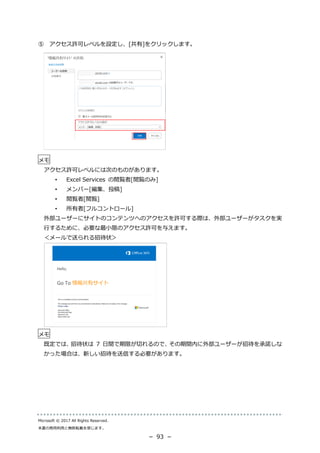 Microsoft © 2017 All Rights Reserved.
本書の商用利用と無断転載を禁じます。
－ 93 －
⑤ アクセス許可レベルを設定し、[共有]をクリックします。
メモ
アクセス許可レベルには次のものがあります。
• Excel Services の閲覧者[閲覧のみ]
• メンバー[編集、投稿]
• 閲覧者[閲覧]
• 所有者[フルコントロール]
外部ユーザーにサイトのコンテンツへのアクセスを許可する際は、外部ユーザーがタスクを実
行するために、必要な最小限のアクセス許可を与えます。
＜メールで送られる招待状＞
メモ
既定では、招待状は 7 日間で期限が切れるので、その期間内に外部ユーザーが招待を承諾しな
かった場合は、新しい招待を送信する必要があります。
 