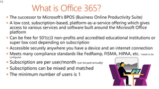 What
11
 The successor to Microsoft’s BPOS (Business Online Productivity Suite)
 A low cost, subscription-based, platform-as-a-service offering which gives
access to various services and software built around the Microsoft Office
platform
 Can be free for 501(c)3 non-profits and accredited educational institutions or
super low cost depending on subscription
 Accessible securely anywhere you have a device and an internet connection
 Meets many compliance standards like FedRamp, FISMA, HIPAA, etc. *needs to be
configured
 Subscription are per user/month (can be paid annually)
 Subscriptions can be mixed and matched
 The minimum number of users is 1
 