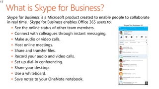 17
Skype for Business is a Microsoft product created to enable people to collaborate
in real time. Skype for Business enables Office 365 users to:
 See the online status of other team members.
 Connect with colleagues through instant messaging.
 Make audio or video calls.
 Host online meetings.
 Share and transfer files.
 Record your audio and video calls.
 Set up dial-in conferencing.
 Share your desktop.
 Use a whiteboard.
 Save notes to your OneNote notebook.
 