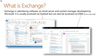 19
Exchange is calendaring software, an email server and contact manager developed by
Microsoft. It is usually accessed via Outlook but can also be accessed via OWA (Outlook Web App).
 