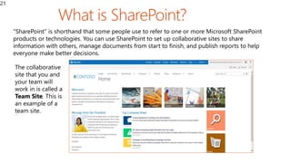 21
"SharePoint" is shorthand that some people use to refer to one or more Microsoft SharePoint
products or technologies. You can use SharePoint to set up collaborative sites to share
information with others, manage documents from start to finish, and publish reports to help
everyone make better decisions.
The collaborative
site that you and
your team will
work in is called a
Team Site. This is
an example of a
team site.
 