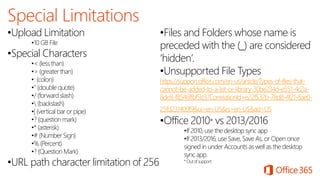 •Upload Limitation
•10 GB File
•Special Characters
•< (less than)
•> (greater than)
•: (colon)
•" (double quote)
•/ (forward slash)
• (backslash)
•| (vertical bar or pipe)
•? (question mark)
•* (asterisk)
•# (Number Sign)
•% (Percent)
•? (Question Mark)
•URL path character limitation of 256
•Files and Folders whose name is
preceded with the (_) are considered
‘hidden’.
•Unsupported File Types
https://support.office.com/en-us/article/Types-of-files-that-
cannot-be-added-to-a-list-or-library-30be234d-e551-4c2a-
8de8-f8546ffbf5b3?CorrelationId=e22f532b-78d8-4f21-8ae0-
25fd231409f9&ui=en-US&rs=en-US&ad=US
•Office 2010* vs 2013/2016
•If 2010, use the desktop sync app
•If 2013/2016, use Save, Save As, or Open once
signed in under Accounts as well as the desktop
sync app.
*Outofsupport
 