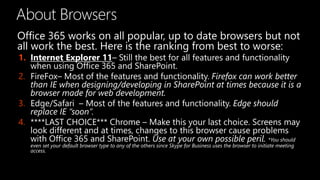 About Browsers
Office 365 works on all popular, up to date browsers but not
all work the best. Here is the ranking from best to worse:
1. Internet Explorer 11– Still the best for all features and functionality
when using Office 365 and SharePoint.
2. FireFox– Most of the features and functionality. Firefox can work better
than IE when designing/developing in SharePoint at times because it is a
browser made for web development.
3. Edge/Safari – Most of the features and functionality. Edge should
replace IE “soon”.
4. ****LAST CHOICE*** Chrome – Make this your last choice. Screens may
look different and at times, changes to this browser cause problems
with Office 365 and SharePoint. Use at your own possible peril. *You should
even set your default browser type to any of the others since Skype for Business uses the browser to initiate meeting
access.
 
