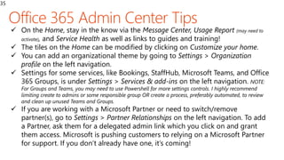 35
 On the Home, stay in the know via the Message Center, Usage Report (may need to
activate), and Service Health as well as links to guides and training!
 The tiles on the Home can be modified by clicking on Customize your home.
 You can add an organizational theme by going to Settings > Organization
profile on the left navigation.
 Settings for some services, like Bookings, StaffHub, Microsoft Teams, and Office
365 Groups, is under Settings > Services & add-ins on the left navigation. NOTE:
For Groups and Teams, you may need to use Powershell for more settings controls. I highly recommend
limiting create to admins or some responsible group OR create a process, preferably automated, to review
and clean up unused Teams and Groups.
 If you are working with a Microsoft Partner or need to switch/remove
partner(s), go to Settings > Partner Relationships on the left navigation. To add
a Partner, ask them for a delegated admin link which you click on and grant
them access. Microsoft is pushing customers to relying on a Microsoft Partner
for support. If you don’t already have one, it’s coming!
 