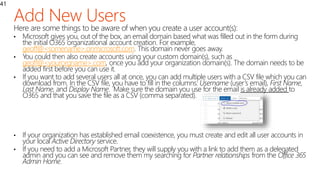 41
Here are some things to be aware of when you create a user account(s):
• Microsoft gives you, out of the box, an email domain based what was filled out in the form during
the initial O365 organizational account creation. For example,
geoff@<somename>.onmicrosoft.com. This domain never goes away.
• You could then also create accounts using your custom domain(s), such as
geoff@<yourorgname>.com, once you add your organization domain(s). The domain needs to be
added first before you can use it.
• If you want to add several users all at once, you can add multiple users with a CSV file which you can
download from. In the CSV file, you have to fill in the columns: Username (user’s email), First Name,
Last Name, and Display Name. Make sure the domain you use for the email is already added to
O365 and that you save the file as a CSV (comma separated).
• If your organization has established email coexistence, you must create and edit all user accounts in
your local Active Directory service.
• If you need to add a Microsoft Partner, they will supply you with a link to add them as a delegated
admin and you can see and remove them my searching for Partner relationships from the Office 365
Admin Home.
 