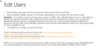 Edit Users
43
1. On the Active users page, click the user that you want to edit, and then click Edit.
2. Click the Details, Settings, Licenses, or More tabs, depending on the changes that you want to make.
Important If you block a user from having sign-in access to Office 365, it will take about an hour to take effect on
all that user’s devices and clients. Also, make sure that you remove or disable the user from your on-premises
Blackberry Enterprise Service, or BlackBerry Business Cloud Services. You should also disable any Blackberry
devices for the user. Refer to the Blackberry Business Cloud Services Administration Guide if you need specific steps
on how to disable the user.
3. Complete your changes, and then click Save.
To learn more about assigning admin permissions, see http://office.microsoft.com/en-us/office365-suite-
help/redir/HA102816050.aspx?CTT=5&origin=HA103567261
To learn more about assigning and removing licenses, see http://office.microsoft.com/en-us/office365-suite-
help/redir/HA102816053.aspx?CTT=5&origin=HA103567261
NOTE: You can remove portions of a user’s license in order to prevent them from using the service. BE AWARE that if
you remove Exchange or OneDrive for Business then the user’s data will be deleted. HANDLE WITH CARE!!!
 