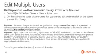 Edit Multiple Users
Use this procedure to edit user information or assign licenses for multiple users:
1. Go to Office 365 Admin Center > Users > Active users.
2. On the Active users page, click the users that you want to edit and then click on the option
you want to change.
Important If the users that you want to edit are synchronized with your Active Directory service, you won’t be
able to complete this procedure; the changes won’t be applied on the Results page. To edit multiple users, use
your local Active Directory management tools.
Important If you block a user from having sign-in access to Office 365, it will take about an hour to take effect on
all that user’s devices and clients. Also, make sure that you also remove or disable the user from your on-premises
Blackberry Enterprise Service, or BlackBerry Business Cloud Services. You should also disable any Blackberry
devices for the user. Refer to the Blackberry Business Cloud Services Administration Guide if you need specific
steps on how to disable the user.
Some changes may take time to apply across multiple services.
 
