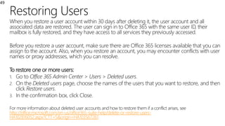 Restoring Users
49
When you restore a user account within 30 days after deleting it, the user account and all
associated data are restored. The user can sign in to Office 365 with the same user ID, their
mailbox is fully restored, and they have access to all services they previously accessed.
Before you restore a user account, make sure there are Office 365 licenses available that you can
assign to the account. Also, when you restore an account, you may encounter conflicts with user
names or proxy addresses, which you can resolve.
To restore one or more users:
1. Go to Office 365 Admin Center > Users > Deleted users.
2. On the Deleted users page, choose the names of the users that you want to restore, and then
click Restore users.
3. In the confirmation box, click Close.
For more information about deleted user accounts and how to restore them if a conflict arises, see
http://office.microsoft.com/en-us/office365-suite-help/delete-or-restore-users-
HA102816052.aspx?CTT=5&origin=HA103567261
 