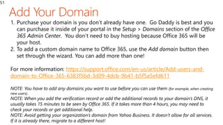 51
1. Purchase your domain is you don’t already have one. Go Daddy is best and you
can purchase it inside of your portal in the Setup > Domains section of the Office
365 Admin Center. You don’t need to buy hosting because Office 365 will be
your host.
2. To add a custom domain name to Office 365, use the Add domain button then
set through the wizard. You can add more than one!
For more information: https://support.office.com/en-us/article/Add-users-and-
domain-to-Office-365-6383f56d-3d09-4dcb-9b41-b5f5a5efd611
NOTE: You have to add any domains you want to use before you can use them (for example, when creating
new users).
NOTE: When you add the verification record or add the additional records to your domain’s DNS, it
usually takes 15 minutes to be seen by Office 365. If it takes more than 4 hours, you may need to
check your records or get additional help.
NOTE: Avoid getting your organization’s domain from Yahoo Business. It doesn’t allow for all services.
If it is already there, migrate to a different host!
 