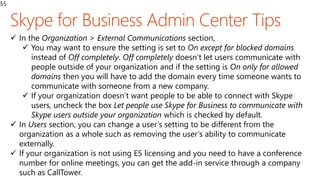 55
 In the Organization > External Communications section,
 You may want to ensure the setting is set to On except for blocked domains
instead of Off completely. Off completely doesn’t let users communicate with
people outside of your organization and if the setting is On only for allowed
domains then you will have to add the domain every time someone wants to
communicate with someone from a new company.
 If your organization doesn’t want people to be able to connect with Skype
users, uncheck the box Let people use Skype for Business to communicate with
Skype users outside your organization which is checked by default.
 In Users section, you can change a user’s setting to be different from the
organization as a whole such as removing the user’s ability to communicate
externally.
 If your organization is not using E5 licensing and you need to have a conference
number for online meetings, you can get the add-in service through a company
such as CallTower.
 