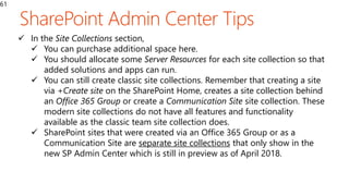 61
 In the Site Collections section,
 You can purchase additional space here.
 You should allocate some Server Resources for each site collection so that
added solutions and apps can run.
 You can still create classic site collections. Remember that creating a site
via +Create site on the SharePoint Home, creates a site collection behind
an Office 365 Group or create a Communication Site site collection. These
modern site collections do not have all features and functionality
available as the classic team site collection does.
 SharePoint sites that were created via an Office 365 Group or as a
Communication Site are separate site collections that only show in the
new SP Admin Center which is still in preview as of April 2018.
 