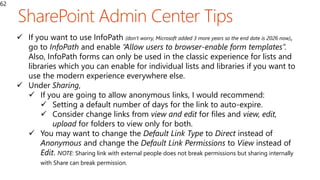 62
 If you want to use InfoPath (don’t worry, Microsoft added 3 more years so the end date is 2026 now),
go to InfoPath and enable “Allow users to browser-enable form templates”.
Also, InfoPath forms can only be used in the classic experience for lists and
libraries which you can enable for individual lists and libraries if you want to
use the modern experience everywhere else.
 Under Sharing,
 If you are going to allow anonymous links, I would recommend:
 Setting a default number of days for the link to auto-expire.
 Consider change links from view and edit for files and view, edit,
upload for folders to view only for both.
 You may want to change the Default Link Type to Direct instead of
Anonymous and change the Default Link Permissions to View instead of
Edit. NOTE: Sharing link with external people does not break permissions but sharing internally
with Share can break permission.
 