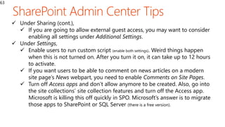 63
 Under Sharing (cont.),
 If you are going to allow external guest access, you may want to consider
enabling all settings under Additional Settings.
 Under Settings,
 Enable users to run custom script (enable both settings). Weird things happen
when this is not turned on. After you turn it on, it can take up to 12 hours
to activate.
 If you want users to be able to comment on news articles on a modern
site page’s News webpart, you need to enable Comments on Site Pages.
 Turn off Access apps and don’t allow anymore to be created. Also, go into
the site collections’ site collection features and turn off the Access app.
Microsoft is killing this off quickly in SPO. Microsoft’s answer is to migrate
those apps to SharePoint or SQL Server (there is a free version).
 