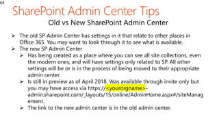 64
Old vs New SharePoint Admin Center
 The old SP Admin Center has settings in it that relate to other places in
Office 365. You may want to look through it to see what is available.
 The new SP Admin Center
 Has being created as a place where you can see all site collections, even
the modern ones, and will have settings only related to SP. All other
settings will be or is in the process of being moved to their appropriate
admin center.
 Is still in preview as of April 2018. Was available through invite only but
you may have access via https://<yourorgname>-
admin.sharepoint.com/_layouts/15/online/AdminHome.aspx#/siteManag
ement.
 The link to the new admin center is in the old admin center.
 