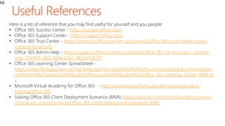 66
Here is a list of reference that you may find useful for yourself and you people:
• Office 365 Success Center - https://success.office.com/
• Office 365 Support Center - https://support.office.com/
• Office 365 Trust Center - https://products.office.com/en-us/business/office-365-trust-center-cloud-
computing-security
• Office 365 Admin Help - https://support.office.com/en-us/article/Office-365-for-business-–-Admin-
help-17d3ff3f-3601-466e-b5a1-482b31cfb791
• Office 365 Learning Center Spreadsheet -
https://view.officeapps.live.com/op/view.aspx?src=https%3A%2F%2Fsuccesscenter.blob.core.windows.
net%3A443%2Fmedia%2FDefault%2FResources%2FAdoption%2FOffice_365_Learning_Center_BoM.xls
x
• Microsoft Virtual Academy for Office 365 - http://www.microsoftvirtualacademy.com/product-
training/office-365
• Solving Office 365 Client Deployment Scenarios (MVA) https://www.microsoftvirtualacademy.com/en-
US/training-courses/solving-office-365-client-deployment-scenarios-9086
 