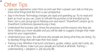 68
• Layer your experience. Learn from an end user then a power user side so that you
know what things look like from a user prospective.
• Stay in the Know. Technology changes are rapid and speeding up. Try to read and
learn as much as you can. Learn to roll with the punches or be knocked out by
them. Join a user group (go to Meetup.com and search “SharePoint”) and/or go to
SharePoint Conferences (spsevents.org is free).
• Understand the business side. Know the processes and the reasons why they are
done. Makes you more valuable and you will be able to suggest changes that make
sense for your organization.
• Understand your users. You will know why people are doing what they are doing. Try
to develop things that will make their lives easier.
• Training is key. Whether it be lunch and learns, guides, videos, quick start cards, etc,
or all of the above, make sure your people are trained at all levels. Training =
understanding = adoption (= job security )
 