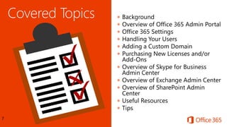 7
 Background
 Overview of Office 365 Admin Portal
 Office 365 Settings
 Handling Your Users
 Adding a Custom Domain
 Purchasing New Licenses and/or
Add-Ons
 Overview of Skype for Business
Admin Center
 Overview of Exchange Admin Center
 Overview of SharePoint Admin
Center
 Useful Resources
 Tips
 