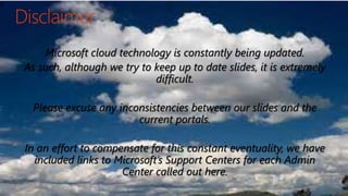 9
Microsoft cloud technology is constantly being updated.
As such, although we try to keep up to date slides, it is extremely
difficult.
Please excuse any inconsistencies between our slides and the
current portals.
In an effort to compensate for this constant eventuality, we have
included links to Microsoft’s Support Centers for each Admin
Center called out here.
 