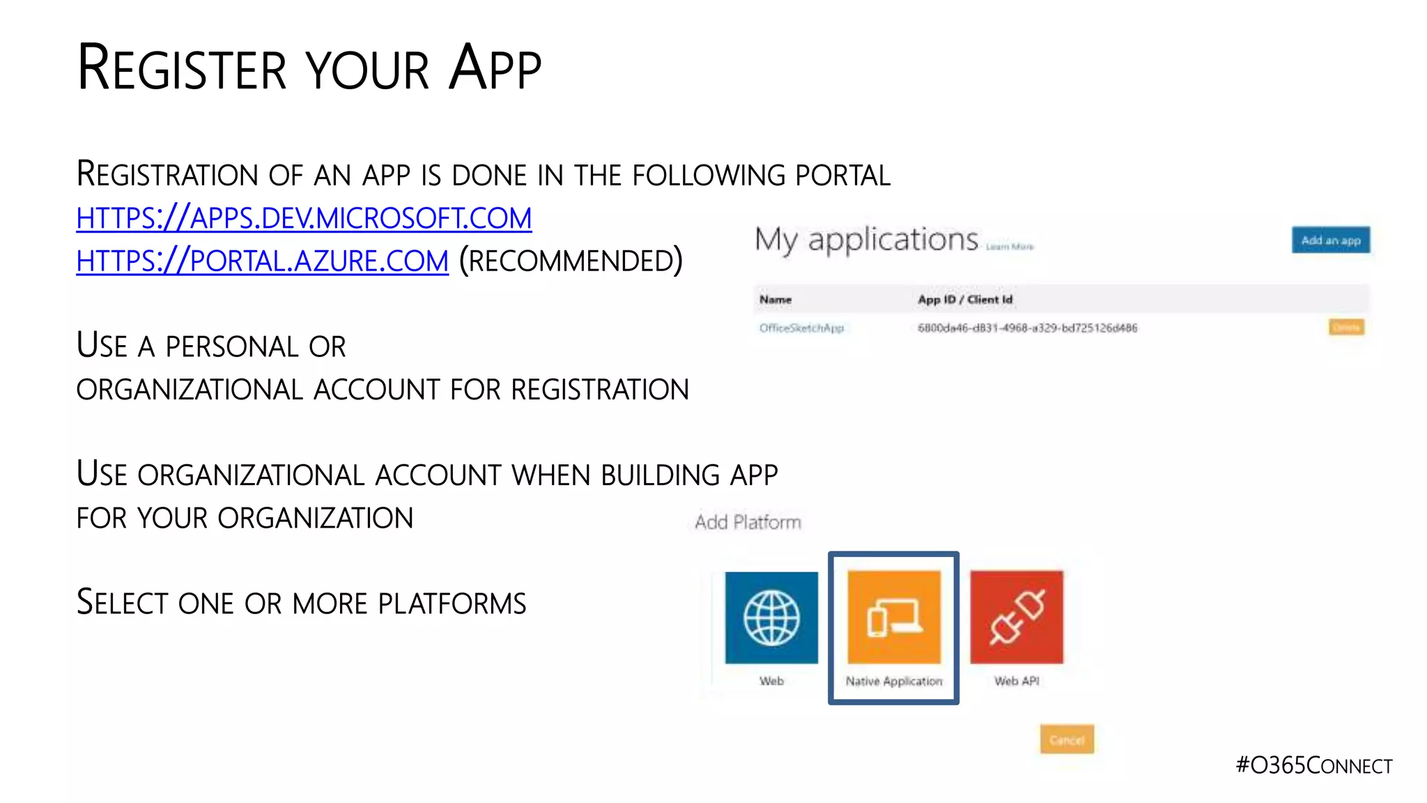 #O365CONNECT
REGISTRATION OF AN APP IS DONE IN THE FOLLOWING PORTAL
HTTPS://APPS.DEV.MICROSOFT.COM
HTTPS://PORTAL.AZURE.COM (RECOMMENDED)
USE A PERSONAL OR
ORGANIZATIONAL ACCOUNT FOR REGISTRATION
USE ORGANIZATIONAL ACCOUNT WHEN BUILDING APP
FOR YOUR ORGANIZATION
SELECT ONE OR MORE PLATFORMS
REGISTER YOUR APP
 
