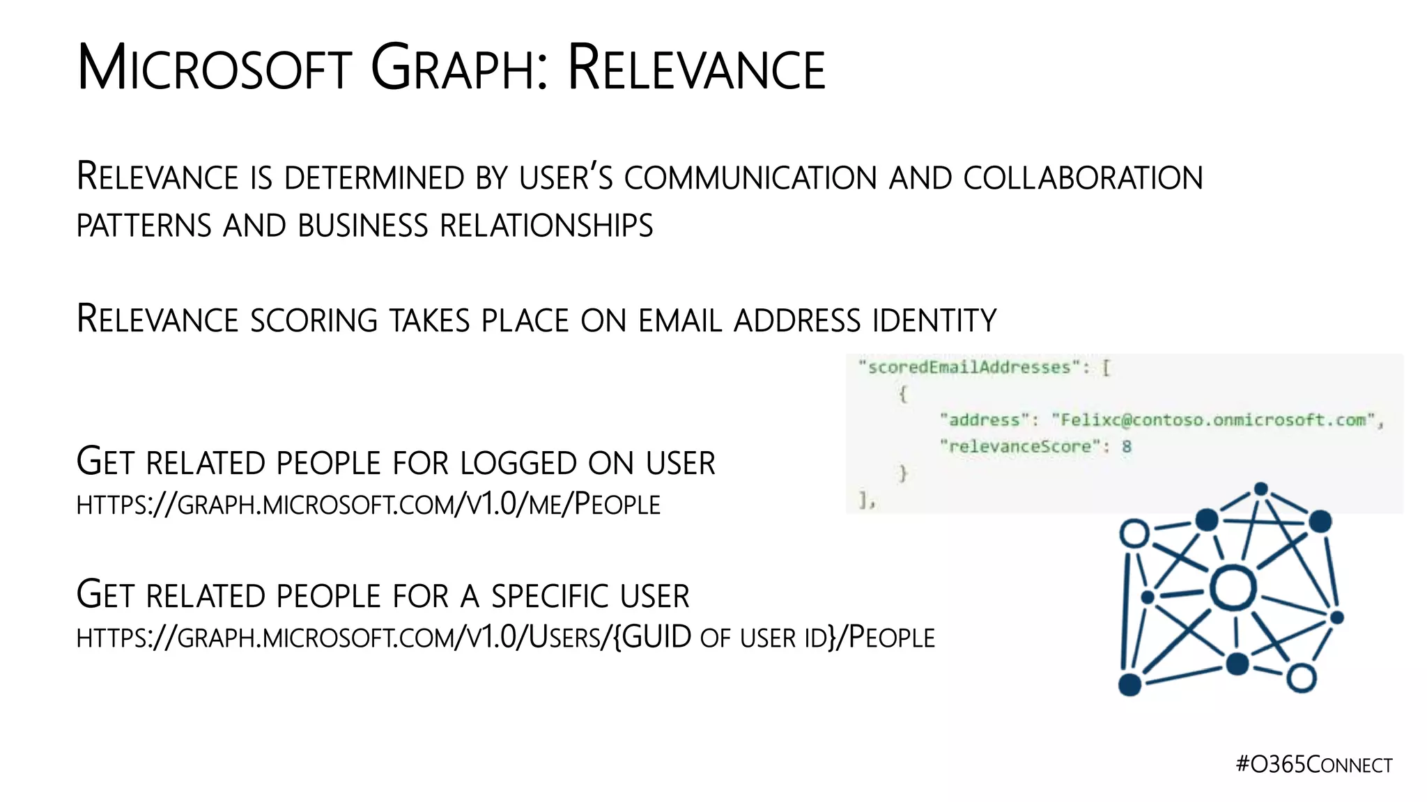 #O365CONNECT
RELEVANCE IS DETERMINED BY USER’S COMMUNICATION AND COLLABORATION
PATTERNS AND BUSINESS RELATIONSHIPS
RELEVANCE SCORING TAKES PLACE ON EMAIL ADDRESS IDENTITY
GET RELATED PEOPLE FOR LOGGED ON USER
HTTPS://GRAPH.MICROSOFT.COM/V1.0/ME/PEOPLE
GET RELATED PEOPLE FOR A SPECIFIC USER
HTTPS://GRAPH.MICROSOFT.COM/V1.0/USERS/{GUID OF USER ID}/PEOPLE
MICROSOFT GRAPH: RELEVANCE
 