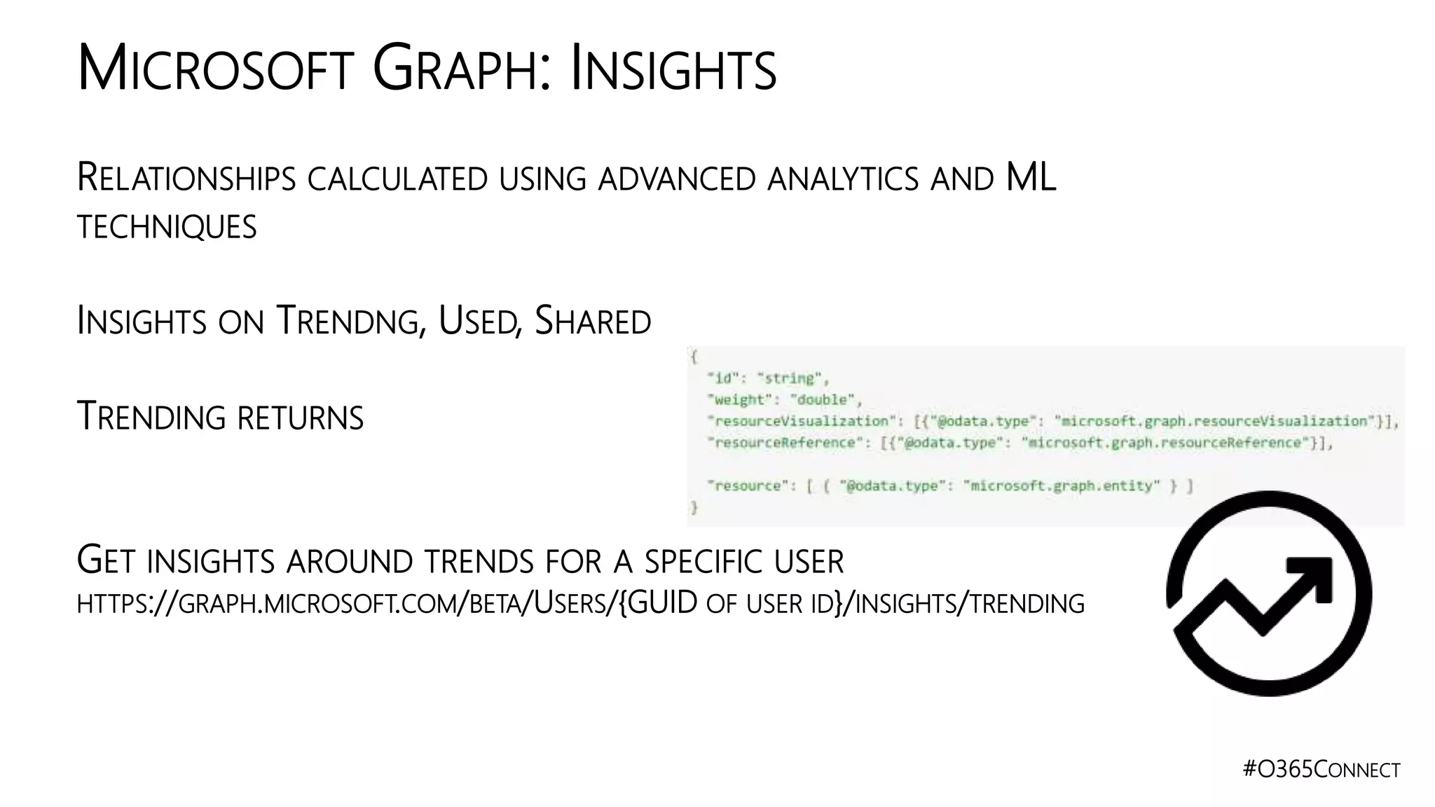 #O365CONNECT
RELATIONSHIPS CALCULATED USING ADVANCED ANALYTICS AND ML
TECHNIQUES
INSIGHTS ON TRENDNG, USED, SHARED
TRENDING RETURNS
GET INSIGHTS AROUND TRENDS FOR A SPECIFIC USER
HTTPS://GRAPH.MICROSOFT.COM/BETA/USERS/{GUID OF USER ID}/INSIGHTS/TRENDING
MICROSOFT GRAPH: INSIGHTS
 