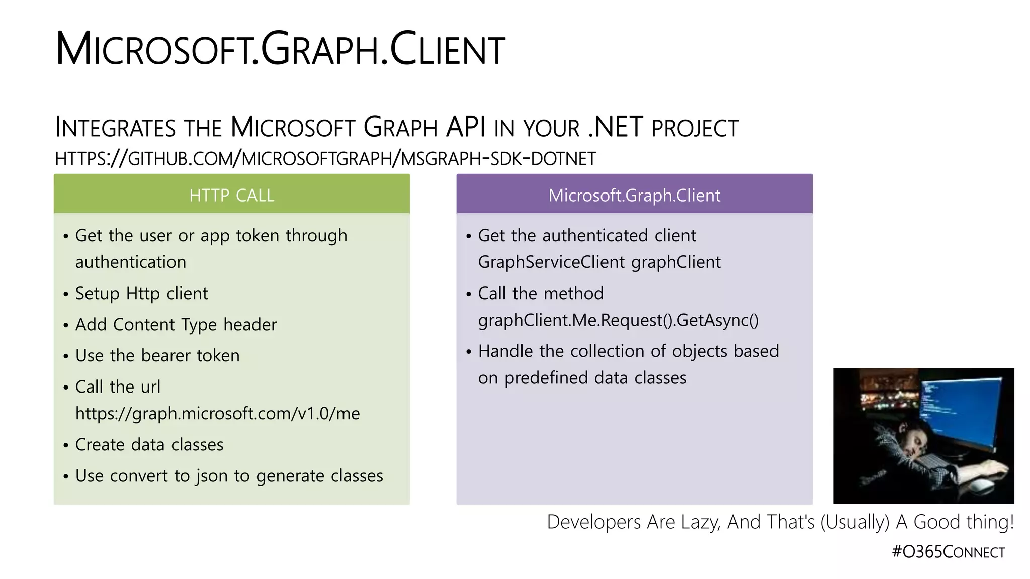 #O365CONNECT
INTEGRATES THE MICROSOFT GRAPH API IN YOUR .NET PROJECT
HTTPS://GITHUB.COM/MICROSOFTGRAPH/MSGRAPH-SDK-DOTNET
MICROSOFT.GRAPH.CLIENT
HTTP CALL
• Get the user or app token through
authentication
• Setup Http client
• Add Content Type header
• Use the bearer token
• Call the url
https://graph.microsoft.com/v1.0/me
• Create data classes
• Use convert to json to generate classes
Microsoft.Graph.Client
• Get the authenticated client
GraphServiceClient graphClient
• Call the method
graphClient.Me.Request().GetAsync()
• Handle the collection of objects based
on predefined data classes
Developers Are Lazy, And That's (Usually) A Good thing!
 
