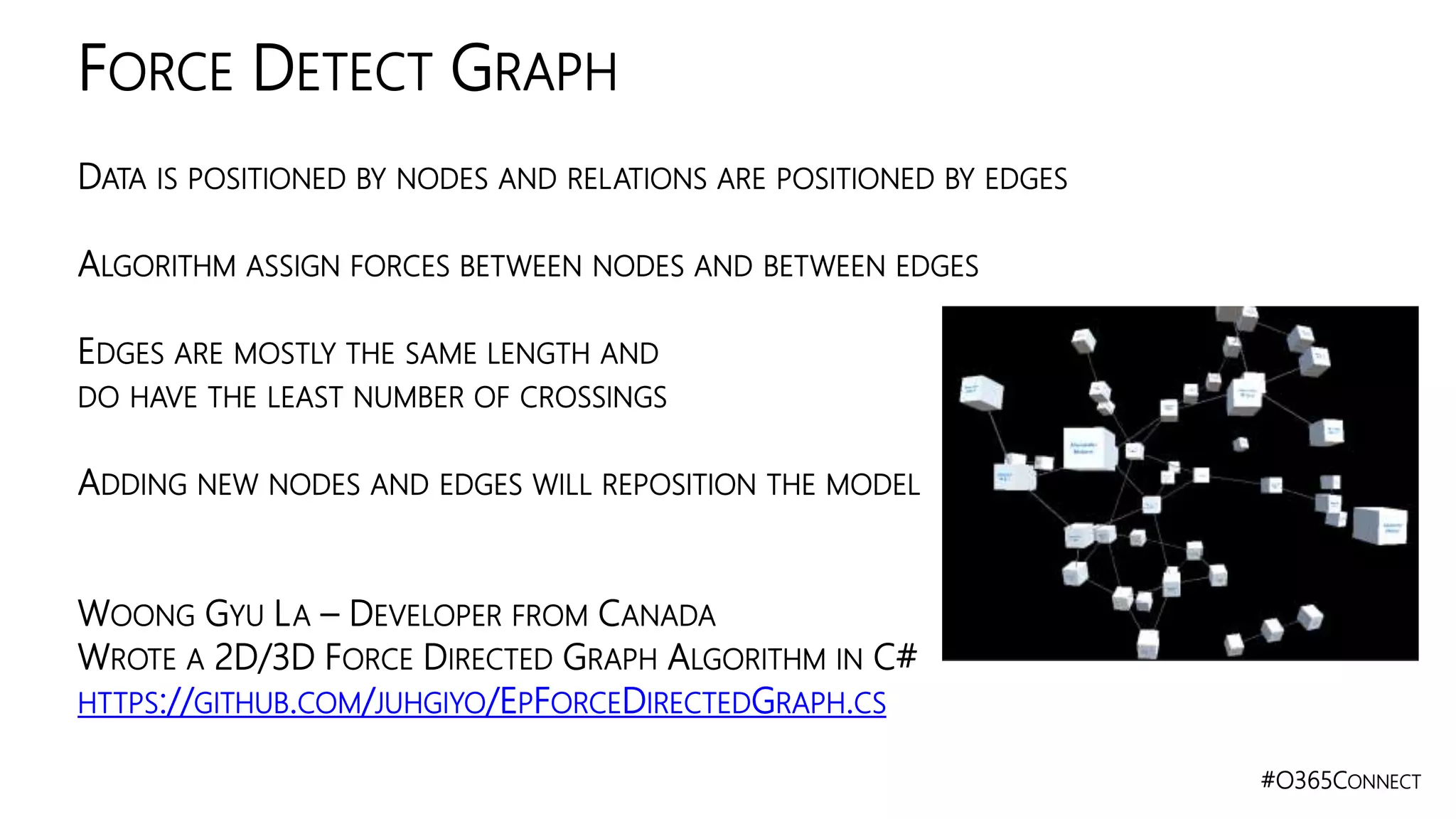 #O365CONNECT
DATA IS POSITIONED BY NODES AND RELATIONS ARE POSITIONED BY EDGES
ALGORITHM ASSIGN FORCES BETWEEN NODES AND BETWEEN EDGES
EDGES ARE MOSTLY THE SAME LENGTH AND
DO HAVE THE LEAST NUMBER OF CROSSINGS
ADDING NEW NODES AND EDGES WILL REPOSITION THE MODEL
WOONG GYU LA – DEVELOPER FROM CANADA
WROTE A 2D/3D FORCE DIRECTED GRAPH ALGORITHM IN C#
HTTPS://GITHUB.COM/JUHGIYO/EPFORCEDIRECTEDGRAPH.CS
FORCE DETECT GRAPH
 