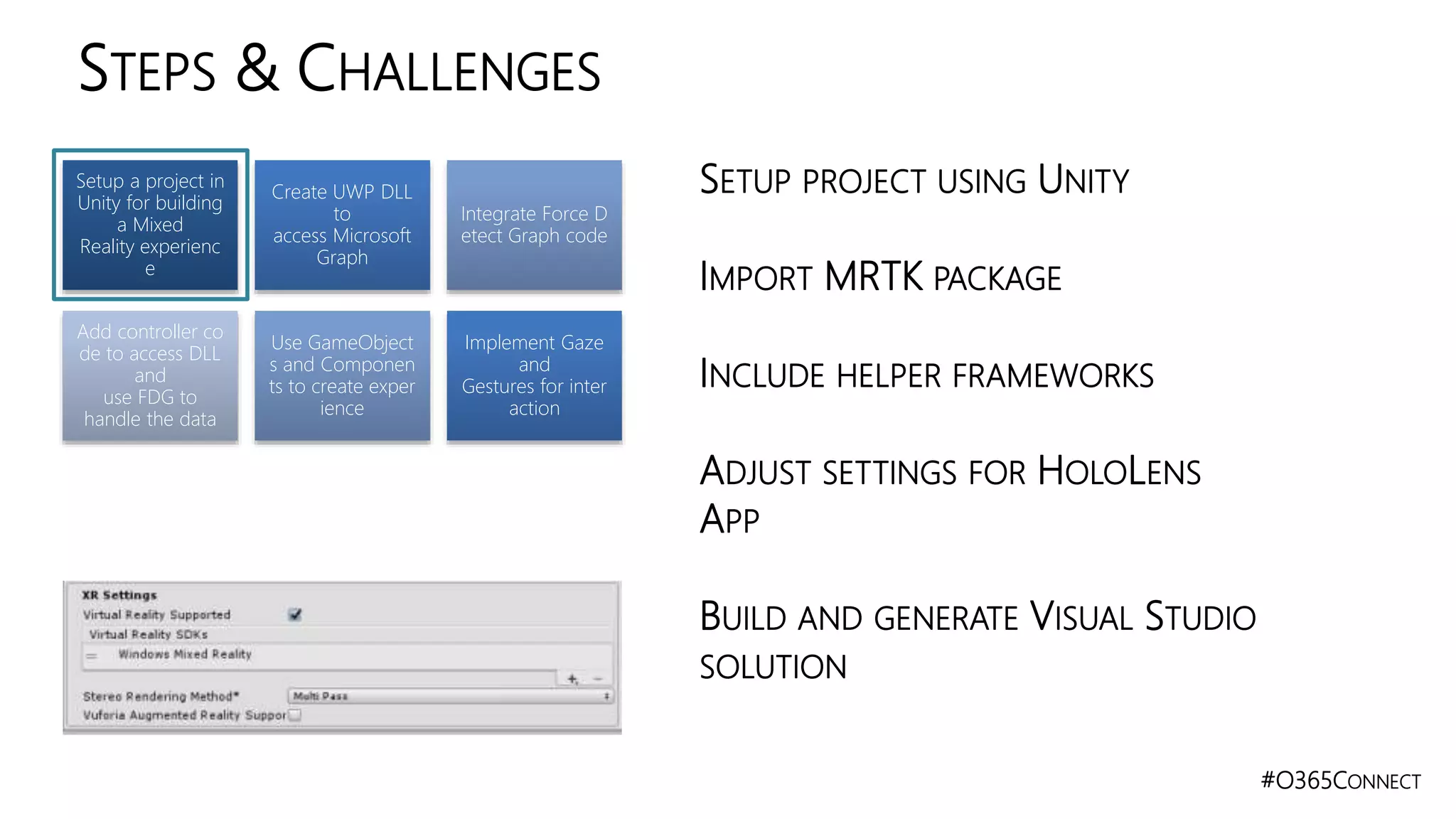 #O365CONNECT
STEPS & CHALLENGES
Setup a project in
Unity for building
a Mixed
Reality experienc
e
Create UWP DLL
to
access Microsoft
Graph
Integrate Force D
etect Graph code
Add controller co
de to access DLL
and
use FDG to
handle the data
Use GameObject
s and Componen
ts to create exper
ience
Implement Gaze
and
Gestures for inter
action
SETUP PROJECT USING UNITY
IMPORT MRTK PACKAGE
INCLUDE HELPER FRAMEWORKS
ADJUST SETTINGS FOR HOLOLENS
APP
BUILD AND GENERATE VISUAL STUDIO
SOLUTION
 