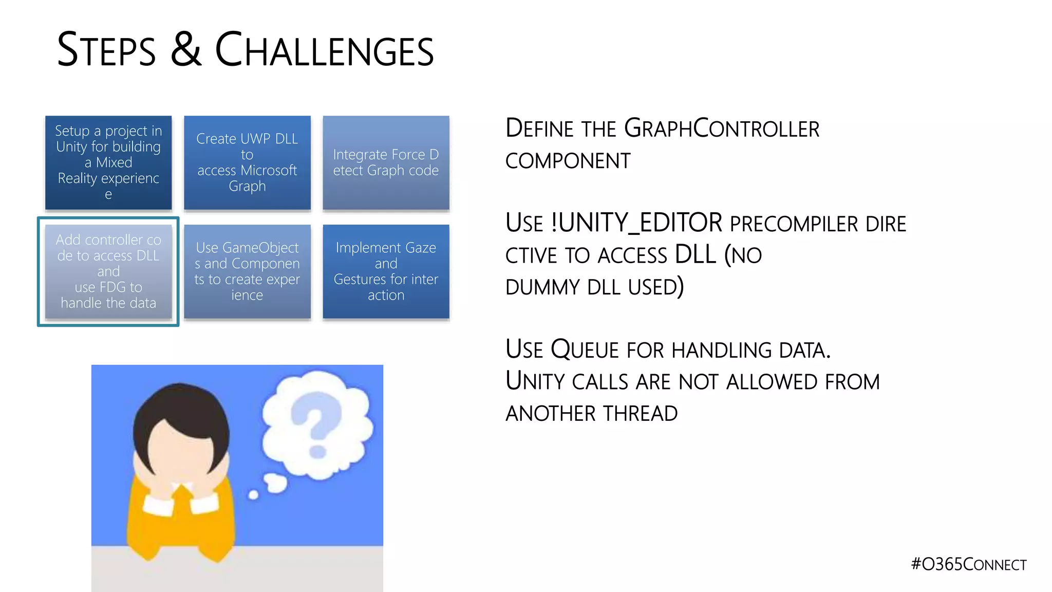 #O365CONNECT
STEPS & CHALLENGES
Setup a project in
Unity for building
a Mixed
Reality experienc
e
Create UWP DLL
to
access Microsoft
Graph
Integrate Force D
etect Graph code
Add controller co
de to access DLL
and
use FDG to
handle the data
Use GameObject
s and Componen
ts to create exper
ience
Implement Gaze
and
Gestures for inter
action
DEFINE THE GRAPHCONTROLLER
COMPONENT
USE !UNITY_EDITOR PRECOMPILER DIRE
CTIVE TO ACCESS DLL (NO
DUMMY DLL USED)
USE QUEUE FOR HANDLING DATA.
UNITY CALLS ARE NOT ALLOWED FROM
ANOTHER THREAD
 