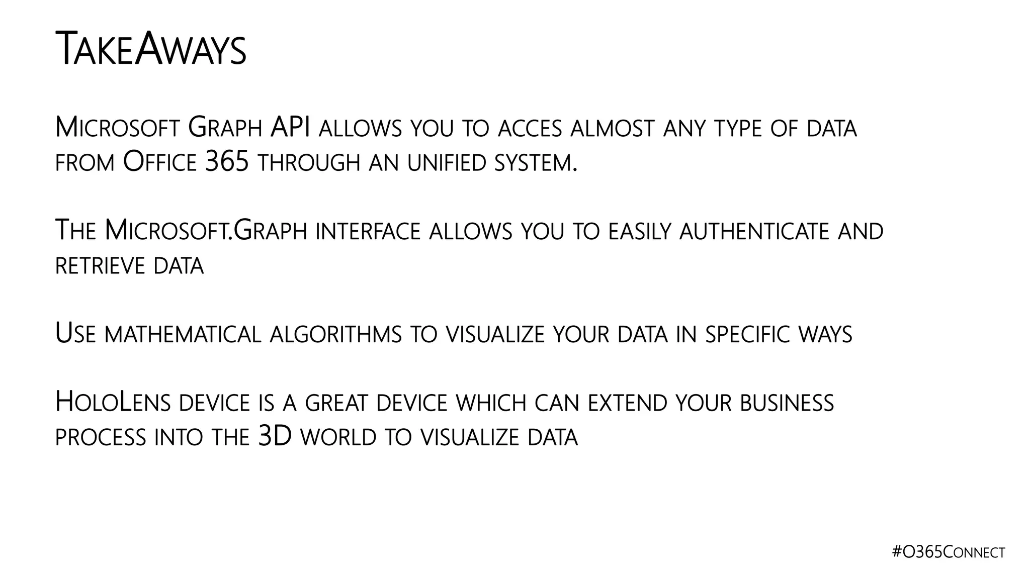 #O365CONNECT
MICROSOFT GRAPH API ALLOWS YOU TO ACCES ALMOST ANY TYPE OF DATA
FROM OFFICE 365 THROUGH AN UNIFIED SYSTEM.
THE MICROSOFT.GRAPH INTERFACE ALLOWS YOU TO EASILY AUTHENTICATE AND
RETRIEVE DATA
USE MATHEMATICAL ALGORITHMS TO VISUALIZE YOUR DATA IN SPECIFIC WAYS
HOLOLENS DEVICE IS A GREAT DEVICE WHICH CAN EXTEND YOUR BUSINESS
PROCESS INTO THE 3D WORLD TO VISUALIZE DATA
TAKEAWAYS
 