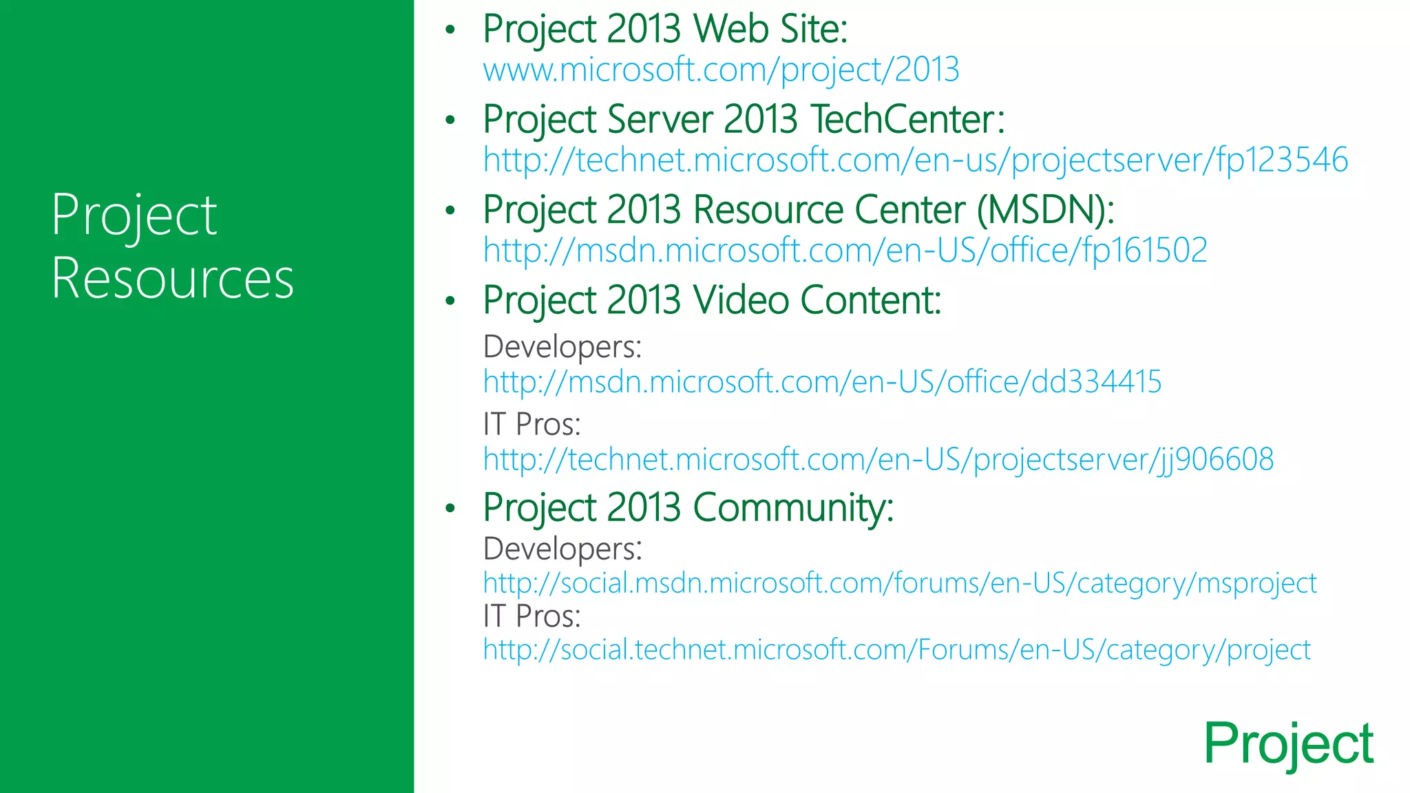 Project
• Project 2013 Web Site:
www.microsoft.com/project/2013
• Project Server 2013 TechCenter:
http://technet.microsoft.com/en-us/projectserver/fp123546
• Project 2013 Resource Center (MSDN):
http://msdn.microsoft.com/en-US/office/fp161502
• Project 2013 Video Content:
http://msdn.microsoft.com/en-US/office/dd334415
http://technet.microsoft.com/en-US/projectserver/jj906608
• Project 2013 Community:
http://social.msdn.microsoft.com/forums/en-US/category/msproject
http://social.technet.microsoft.com/Forums/en-US/category/project