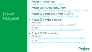 Project
• Project 2013 Web Site:
www.microsoft.com/project/2013
• Project Server 2013 TechCenter:
http://technet.microsoft.com/en-us/projectserver/fp123546
• Project 2013 Resource Center (MSDN):
http://msdn.microsoft.com/en-US/office/fp161502
• Project 2013 Video Content:
http://msdn.microsoft.com/en-US/office/dd334415
http://technet.microsoft.com/en-US/projectserver/jj906608
• Project 2013 Community:
http://social.msdn.microsoft.com/forums/en-US/category/msproject
http://social.technet.microsoft.com/Forums/en-US/category/project
 