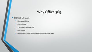 Why Office 365
• CIO/CSO will love it
• High availability,
• Compliance,
• 2 forms authentication,
• Encryption
• Possibility to have delegated administration as well
 