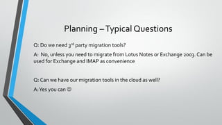 Planning –Typical Questions
Q: Do we need 3rd party migration tools?
A: No, unless you need to migrate from Lotus Notes or Exchange 2003. Can be
used for Exchange and IMAP as convenience
Q: Can we have our migration tools in the cloud as well?
A:Yes you can 
 