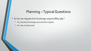 Planning –Typical Questions
• Q: Can we migrate from Exchange 2003 to Office 365 ?
• A1: Introduce Exchange 2010 and then migrate
• A2: Use 3rd party tools
 
